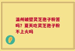 温州破壁灵芝孢子粉苦吗？夏天吃灵芝孢子粉不上火吗