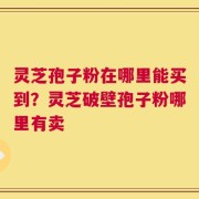 灵芝孢子粉在哪里能买到？灵芝破壁孢子粉哪里有卖