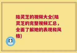 陆灵芝的视频大全(陆灵芝的完整视频汇总，全面了解她的表现和风格)