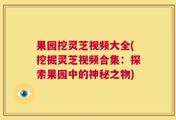 果园挖灵芝视频大全(挖掘灵芝视频合集：探索果园中的神秘之物)