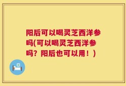 阳后可以喝灵芝西洋参吗(可以喝灵芝西洋参吗？阳后也可以用！)