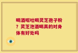 喝酒呕吐喝灵芝孢子粉？灵芝泡酒喝真的对身体有好处吗