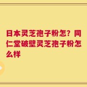 日本灵芝孢子粉怎？同仁堂破壁灵芝孢子粉怎么样