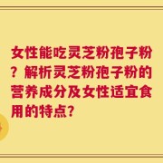 女性能吃灵芝粉孢子粉？解析灵芝粉孢子粉的营养成分及女性适宜食用的特点？