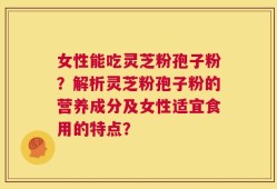 女性能吃灵芝粉孢子粉？解析灵芝粉孢子粉的营养成分及女性适宜食用的特点？