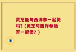灵芝能与西洋参一起煲吗？(灵芝与西洋参能否一起煲？)