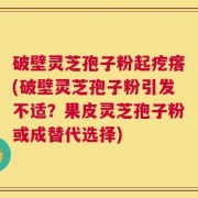破壁灵芝孢子粉起疙瘩(破壁灵芝孢子粉引发不适？果皮灵芝孢子粉或成替代选择)