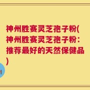 神州胜赛灵芝孢子粉(神州胜赛灵芝孢子粉：推荐最好的天然保健品)