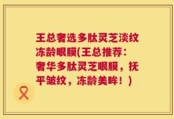 王总奢选多肽灵芝淡纹冻龄眼膜(王总推荐：奢华多肽灵芝眼膜，抚平皱纹，冻龄美眸！)