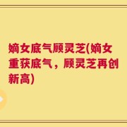 嫡女底气顾灵芝(嫡女重获底气，顾灵芝再创新高)