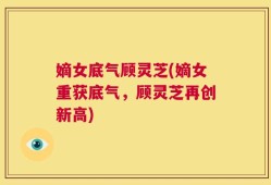 嫡女底气顾灵芝(嫡女重获底气，顾灵芝再创新高)