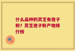 什么品种的灵芝有孢子粉？灵芝孢子粉产地排行榜