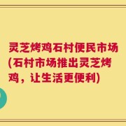 灵芝烤鸡石村便民市场(石村市场推出灵芝烤鸡，让生活更便利)