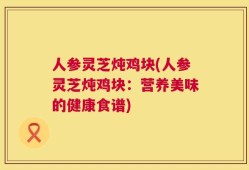 人参灵芝炖鸡块(人参灵芝炖鸡块：营养美味的健康食谱)
