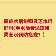 癌症术后能喝灵芝水吗好吗(手术后合适饮用灵芝水预防癌症？)