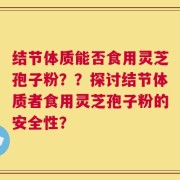 结节体质能否食用灵芝孢子粉？？探讨结节体质者食用灵芝孢子粉的安全性？