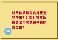 结节体质能否食用灵芝孢子粉？？探讨结节体质者食用灵芝孢子粉的安全性？