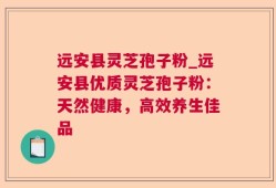远安县灵芝孢子粉_远安县优质灵芝孢子粉：天然健康，高效养生佳品