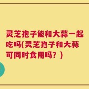 灵芝孢子能和大蒜一起吃吗(灵芝孢子和大蒜可同时食用吗？)