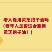 老人能用灵芝孢子油吗(老年人是否适合服用灵芝孢子油？)