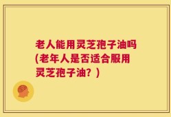老人能用灵芝孢子油吗(老年人是否适合服用灵芝孢子油？)