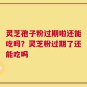 灵芝孢子粉过期啦还能吃吗？灵芝粉过期了还能吃吗