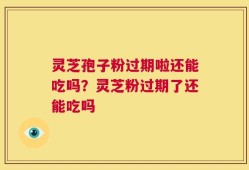 灵芝孢子粉过期啦还能吃吗？灵芝粉过期了还能吃吗