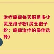 治疗癫痫每天服用多少灵芝孢子粉(灵芝孢子粉：癫痫治疗的最佳选择)