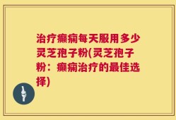 治疗癫痫每天服用多少灵芝孢子粉(灵芝孢子粉：癫痫治疗的最佳选择)