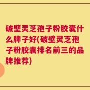 破壁灵芝孢子粉胶囊什么牌子好(破壁灵芝孢子粉胶囊排名前三的品牌推荐)