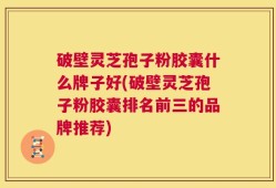 破壁灵芝孢子粉胶囊什么牌子好(破壁灵芝孢子粉胶囊排名前三的品牌推荐)