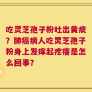 吃灵芝孢子粉吐出黄痰？肺癌病人吃灵芝孢子粉身上发痒起疙瘩是怎么回事？