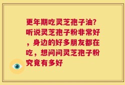 更年期吃灵芝孢子油？听说灵芝孢子粉非常好，身边的好多朋友都在吃，想问问灵芝孢子粉究竟有多好