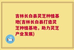 吉林长白县灵芝种植基地(吉林长白县打造灵芝种植基地，助力灵芝产业发展)