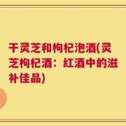 干灵芝和枸杞泡酒(灵芝枸杞酒：红酒中的滋补佳品)