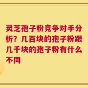 灵芝孢子粉竞争对手分析？几百块的孢子粉跟几千块的孢子粉有什么不同