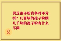 灵芝孢子粉竞争对手分析？几百块的孢子粉跟几千块的孢子粉有什么不同