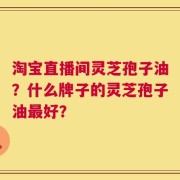 淘宝直播间灵芝孢子油？什么牌子的灵芝孢子油最好？