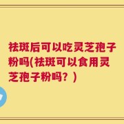 祛斑后可以吃灵芝孢子粉吗(祛斑可以食用灵芝孢子粉吗？)