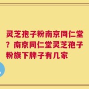 灵芝孢子粉南京同仁堂？南京同仁堂灵芝孢子粉旗下牌子有几家