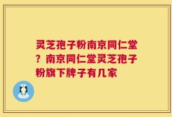 灵芝孢子粉南京同仁堂？南京同仁堂灵芝孢子粉旗下牌子有几家