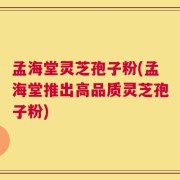 孟海堂灵芝孢子粉(孟海堂推出高品质灵芝孢子粉)