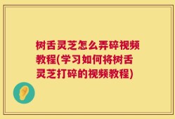 树舌灵芝怎么弄碎视频教程(学习如何将树舌灵芝打碎的视频教程)