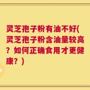 灵芝孢子粉有油不好(灵芝孢子粉含油量较高？如何正确食用才更健康？)