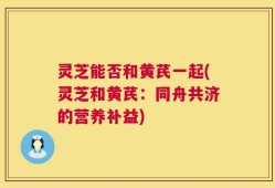 灵芝能否和黄芪一起(灵芝和黄芪：同舟共济的营养补益)