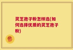 灵芝孢子粉怎样选(如何选择优质的灵芝孢子粉)