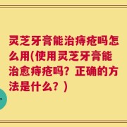 灵芝牙膏能治痔疮吗怎么用(使用灵芝牙膏能治愈痔疮吗？正确的方法是什么？)