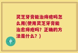 灵芝牙膏能治痔疮吗怎么用(使用灵芝牙膏能治愈痔疮吗？正确的方法是什么？)