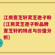 江阴壹芝轩灵芝孢子粉(江阴灵芝孢子粉品牌壹芝轩的特点与价值分析)