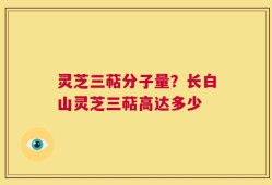 灵芝三萜分子量？长白山灵芝三萜高达多少